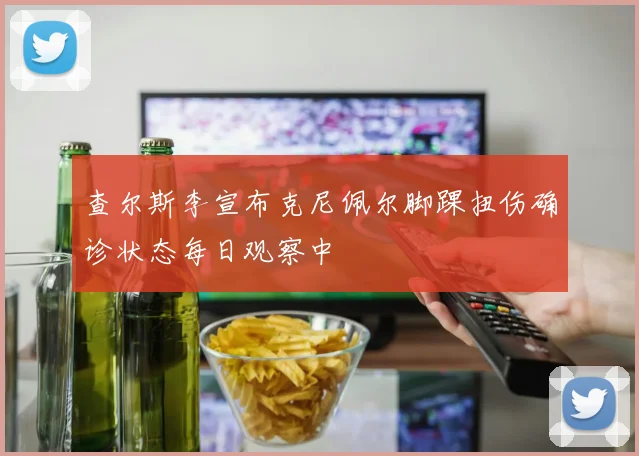 查尔斯李宣布克尼佩尔脚踝扭伤确诊状态每日观察中