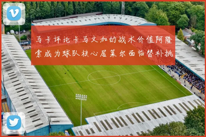 马卡评论卡马文加的战术价值阿隆索成为球队核心居莱尔面临替补挑战