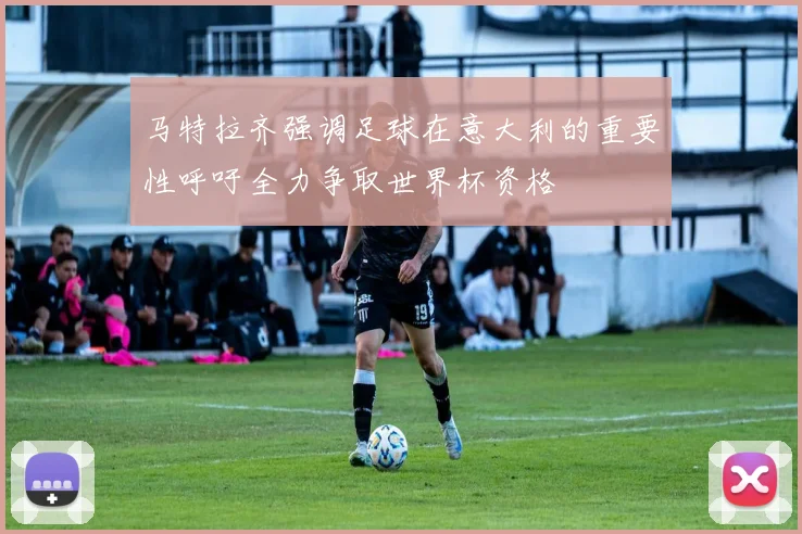 马特拉齐强调足球在意大利的重要性呼吁全力争取世界杯资格