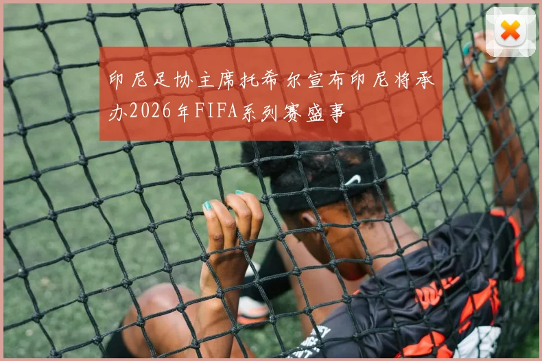 印尼足协主席托希尔宣布印尼将承办2026年FIFA系列赛盛事