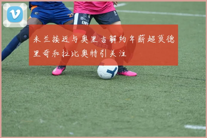 米兰接近与奥里吉解约年薪超莫德里奇和拉比奥特引关注