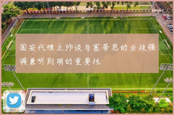 国安代理主帅谈与塞蒂恩的分歧强调兼听则明的重要性