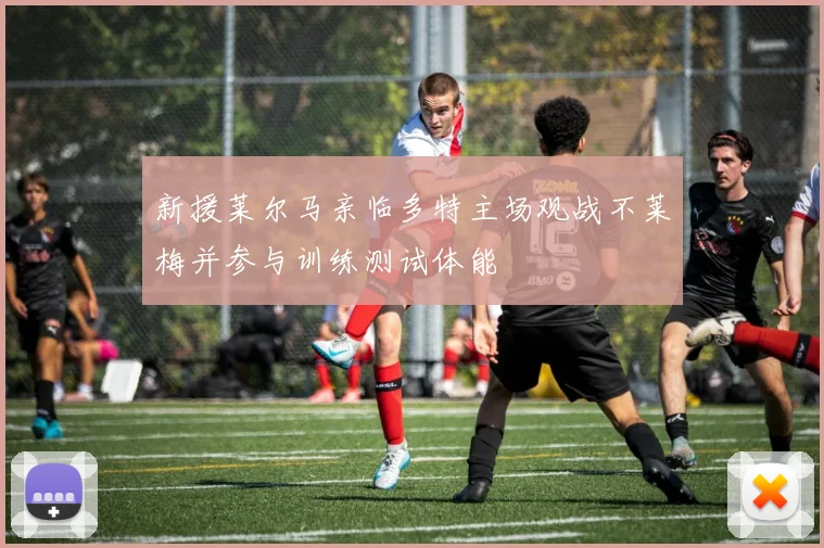 新援莱尔马亲临多特主场观战不莱梅并参与训练测试体能