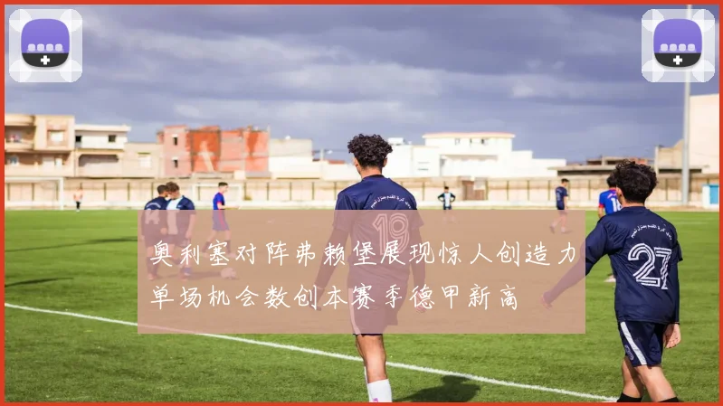 奥利塞对阵弗赖堡展现惊人创造力单场机会数创本赛季德甲新高