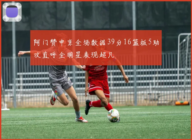 阿门赞申京全场数据39分16篮板5助攻直呼全明星表现超凡