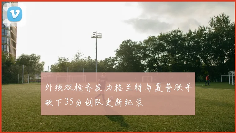 外线双枪齐发力格兰特与夏普联手砍下35分创队史新纪录