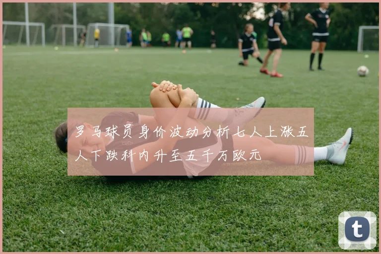 罗马球员身价波动分析七人上涨五人下跌科内升至五千万欧元