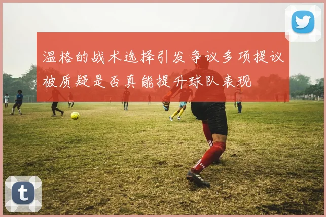 温格的战术选择引发争议多项提议被质疑是否真能提升球队表现