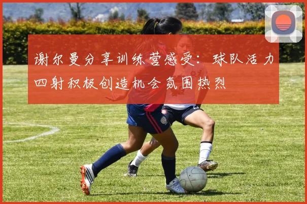 谢尔曼分享训练营感受：球队活力四射积极创造机会氛围热烈