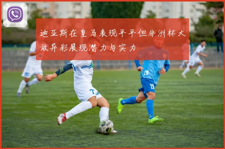 迪亚斯在皇马表现平平但非洲杯大放异彩展现潜力与实力