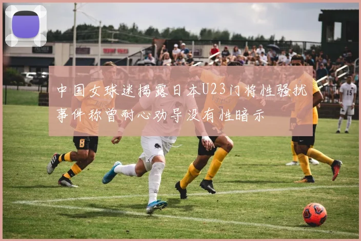 中国女球迷揭露日本U23门将性骚扰事件称曾耐心劝导没有性暗示
