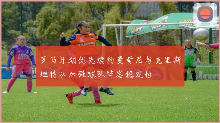 罗马计划优先续约曼奇尼与克里斯坦特以加强球队阵容稳定性