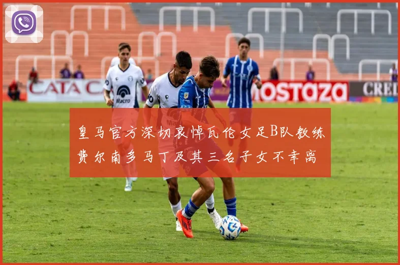 皇马官方深切哀悼瓦伦女足B队教练费尔南多马丁及其三名子女不幸离世