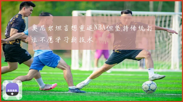 奥尼尔坦言想重返NBA但坚持传统打法不愿学习新技术
