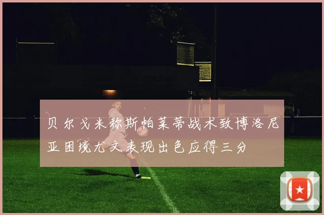贝尔戈米称斯帕莱蒂战术致博洛尼亚困境尤文表现出色应得三分