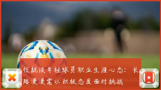 任航谈年轻球员职业生涯心态：长路漫漫需以积极态度面对挑战