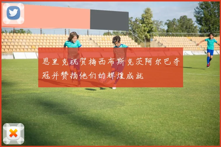 恩里克祝贺梅西布斯克茨阿尔巴夺冠并赞扬他们的辉煌成就