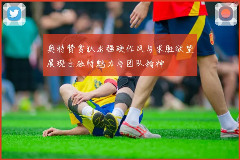 奥特赞赏狄龙强硬作风与求胜欲望展现出独特魅力与团队精神