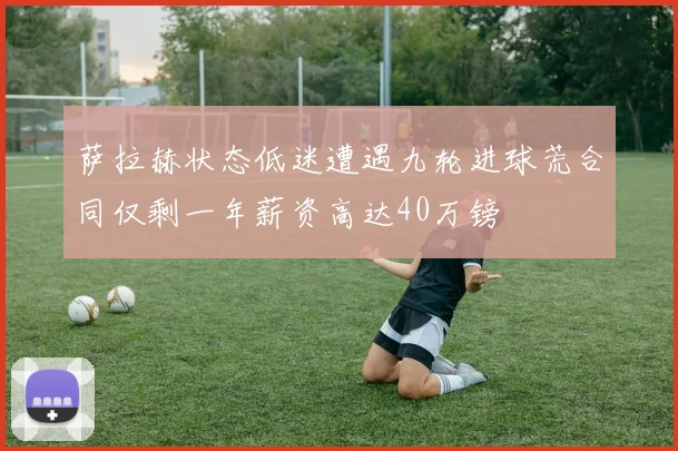 萨拉赫状态低迷遭遇九轮进球荒合同仅剩一年薪资高达40万镑