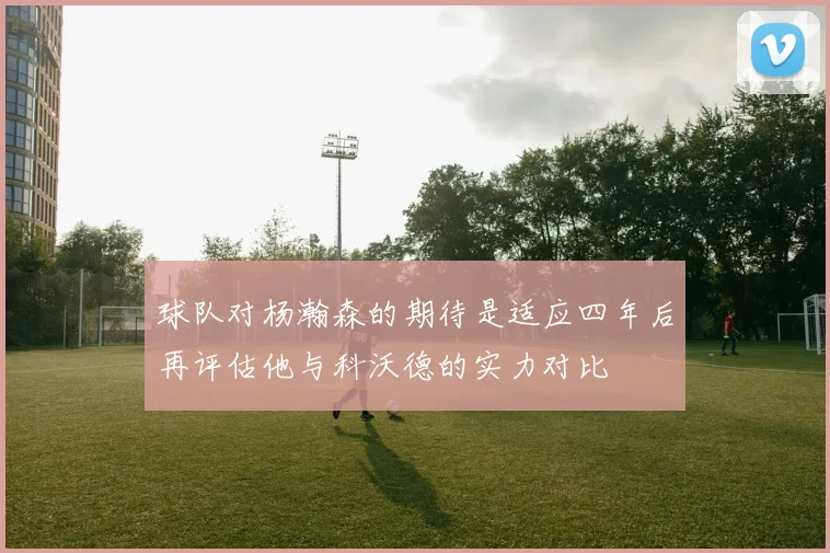 球队对杨瀚森的期待是适应四年后再评估他与科沃德的实力对比