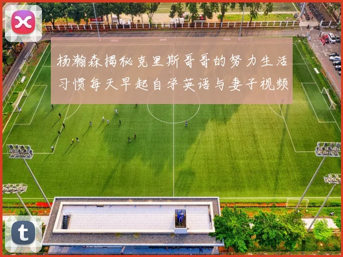 杨瀚森揭秘克里斯哥哥的努力生活习惯每天早起自学英语与妻子视频通话