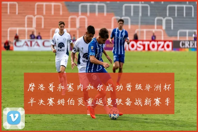 摩洛哥和塞内加尔成功晋级非洲杯半决赛姆伯莫重返曼联备战新赛季