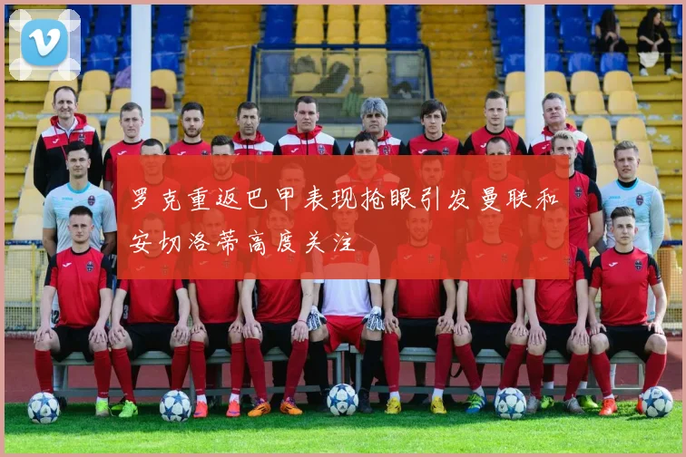 罗克重返巴甲表现抢眼引发曼联和安切洛蒂高度关注