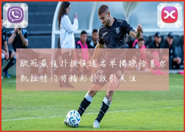 欧冠最佳扑救候选名单揭晓恰基尔凯拉特门将精彩扑救引关注