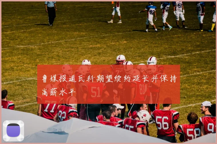 鲁媒报道瓦科期望续约延长并保持高薪水平