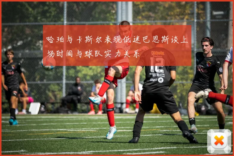 哈珀与卡斯尔表现低迷巴恩斯谈上场时间与球队实力关系