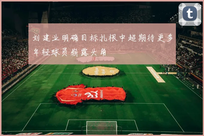 刘建业明确目标扎根中超期待更多年轻球员崭露头角