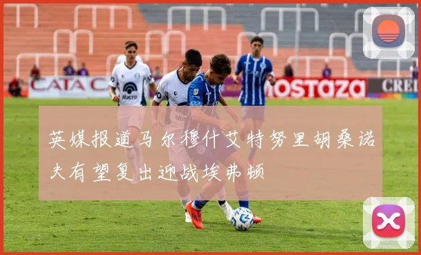 英媒报道马尔穆什艾特努里胡桑诺夫有望复出迎战埃弗顿