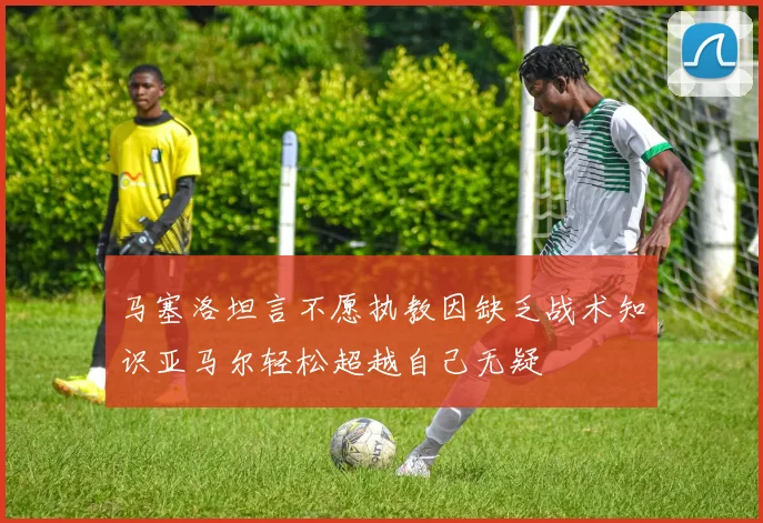 马塞洛坦言不愿执教因缺乏战术知识亚马尔轻松超越自己无疑