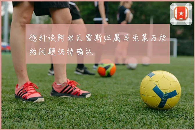 德科谈阿尔瓦雷斯归属马竞莱万续约问题仍待确认