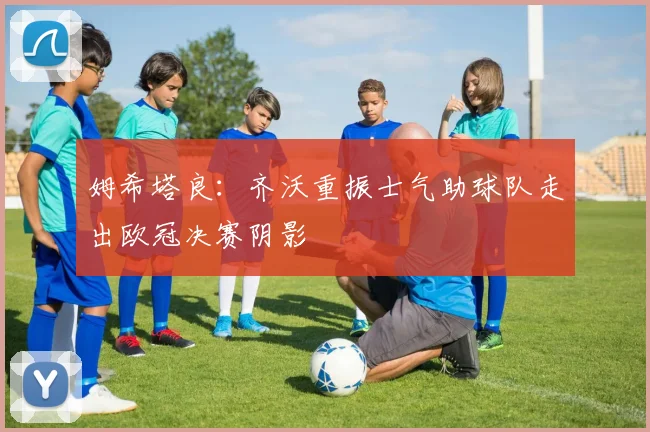 姆希塔良：齐沃重振士气助球队走出欧冠决赛阴影