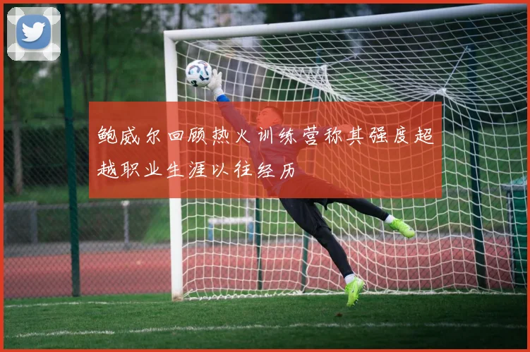 鲍威尔回顾热火训练营称其强度超越职业生涯以往经历