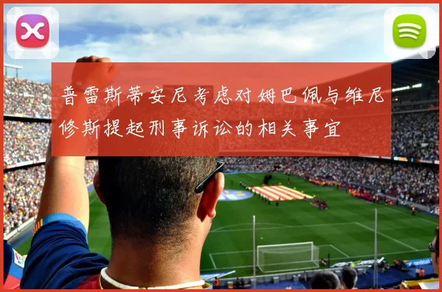 普雷斯蒂安尼考虑对姆巴佩与维尼修斯提起刑事诉讼的相关事宜