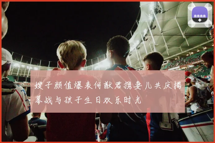 嫂子颜值爆表何猷君携妻儿共庆揭幕战与孩子生日欢乐时光