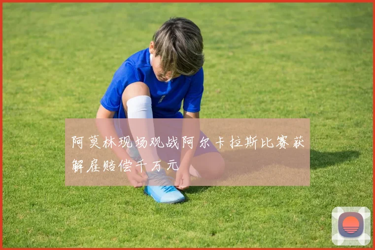 阿莫林现场观战阿尔卡拉斯比赛获解雇赔偿千万元