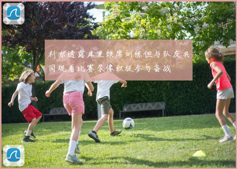 科尔透露库里缺席训练但与队友共同观看比赛录像积极参与备战