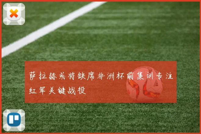 萨拉赫或将缺席非洲杯前集训专注红军关键战役