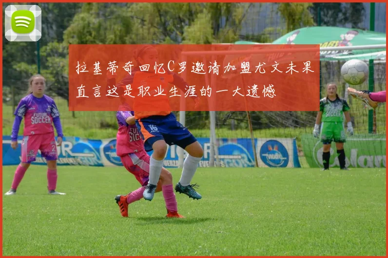 拉基蒂奇回忆C罗邀请加盟尤文未果直言这是职业生涯的一大遗憾