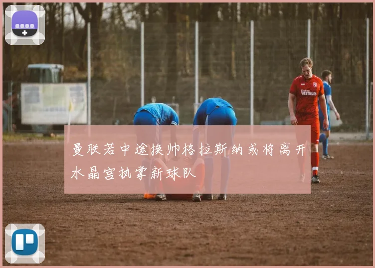 曼联若中途换帅格拉斯纳或将离开水晶宫执掌新球队