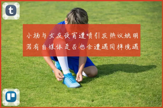 小杨与女友夜宵遭喷引发热议姚明若有自媒体是否也会遭遇同样境遇