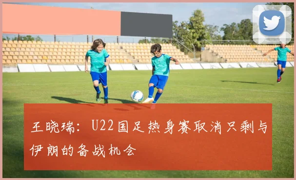王晓瑞：U22国足热身赛取消只剩与伊朗的备战机会